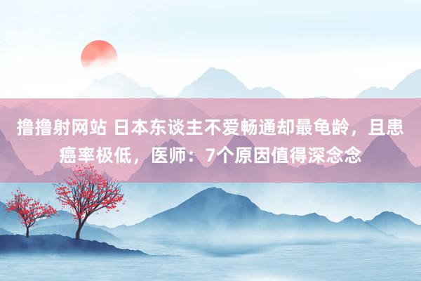 撸撸射网站 日本东谈主不爱畅通却最龟龄，且患癌率极低，医师：7个原因值得深念念