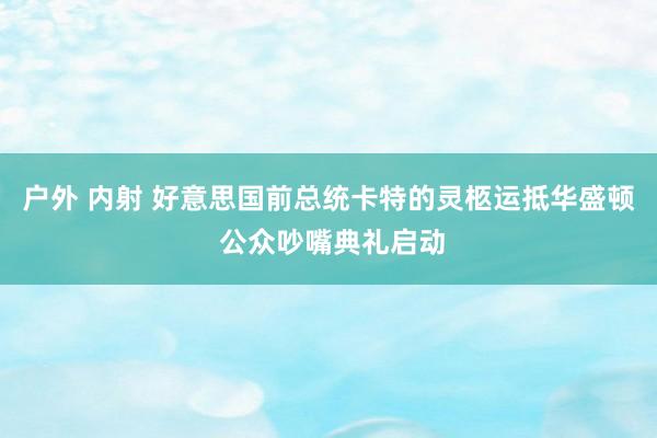 户外 内射 好意思国前总统卡特的灵柩运抵华盛顿 公众吵嘴典礼启动