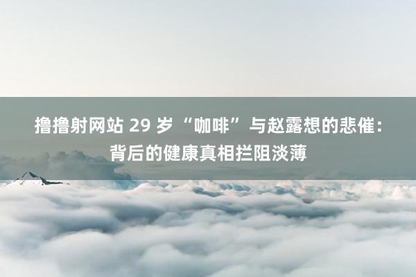 撸撸射网站 29 岁 “咖啡” 与赵露想的悲催：背后的健康真相拦阻淡薄