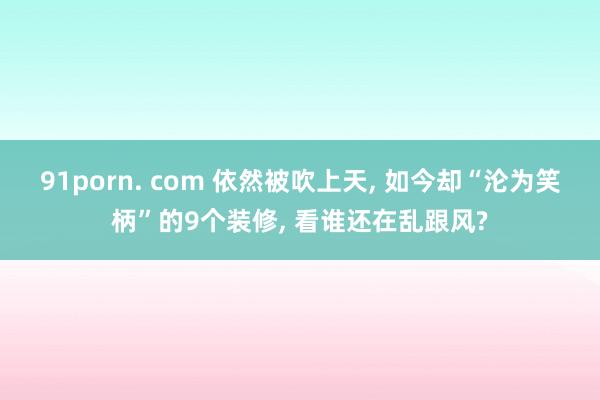 91porn. com 依然被吹上天， 如今却“沦为笑柄”的9个装修， 看谁还在乱跟风?