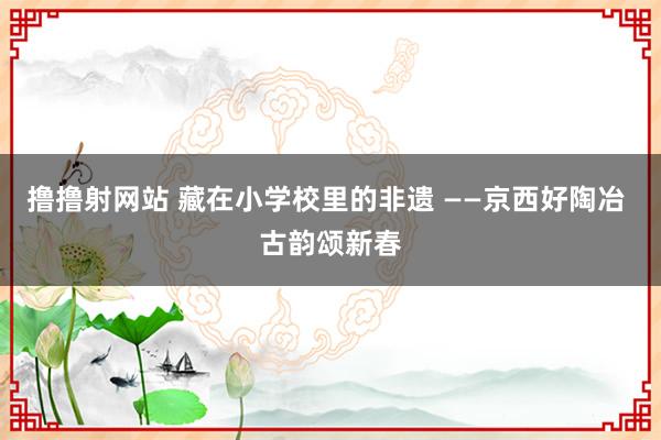 撸撸射网站 藏在小学校里的非遗 ——京西好陶冶 古韵颂新春