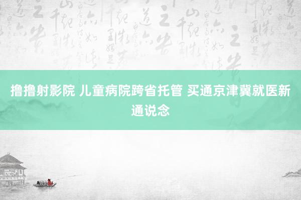 撸撸射影院 儿童病院跨省托管 买通京津冀就医新通说念