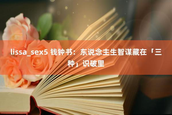 lissa_sex5 钱钟书：东说念主生智谋藏在「三种」识破里