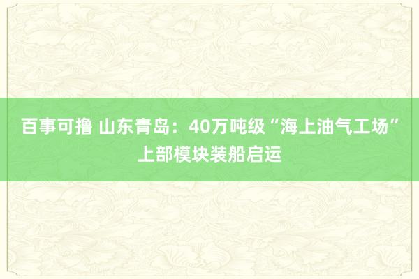 百事可撸 山东青岛：40万吨级“海上油气工场”上部模块装船启运