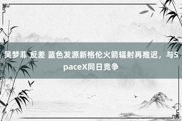 吴梦菲 反差 蓝色发源新格伦火箭辐射再推迟，与SpaceX同日竞争