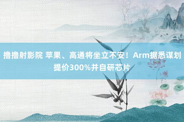 撸撸射影院 苹果、高通将坐立不安！Arm据悉谋划提价300%并自研芯片