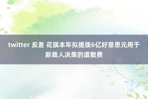 twitter 反差 花旗本年拟提拨6亿好意思元用于新裁人决策的遣散费