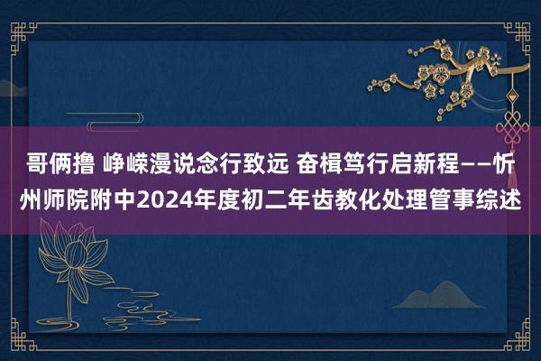 哥俩撸 峥嵘漫说念行致远 奋楫笃行启新程——忻州师院附中2024年度初二年齿教化处理管事综述