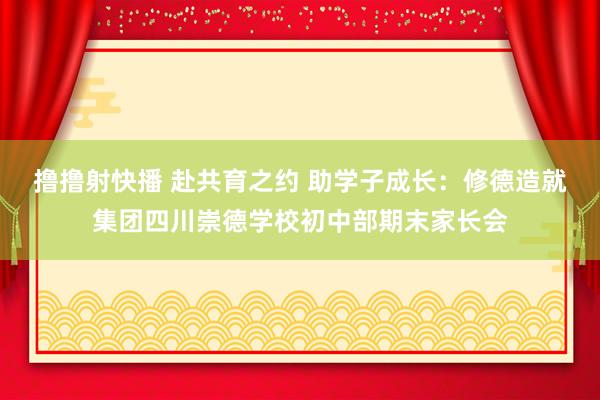 撸撸射快播 赴共育之约 助学子成长：修德造就集团四川崇德学校初中部期末家长会