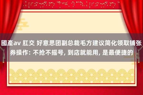 國產av 肛交 好意思团副总裁毛方建议简化领取铺张券操作: 不抢不摇号， 到店就能用， 是最便捷的